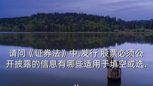 請(qǐng)問(wèn)《證券法》中,發(fā)行 股票必須公開披露的信息有哪些適用于填空或選...