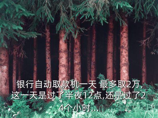  銀行自動取款機(jī)一天 最多取2萬,這一天是過了半夜12點(diǎn),還是過了24個小時...