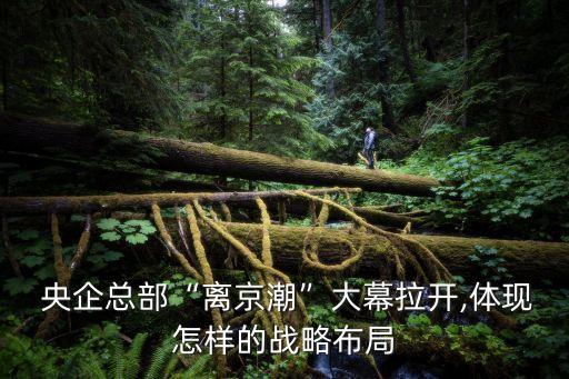  央企總部“離京潮”大幕拉開,體現(xiàn)怎樣的戰(zhàn)略布局