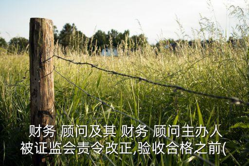  財務(wù) 顧問及其 財務(wù) 顧問主辦人被證監(jiān)會責(zé)令改正,驗收合格之前(