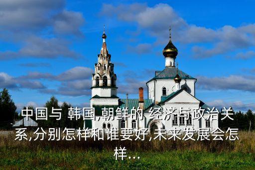 中國與 韓國,朝鮮的 經(jīng)濟與政治關系,分別怎樣和誰要好,未來發(fā)展會怎樣...