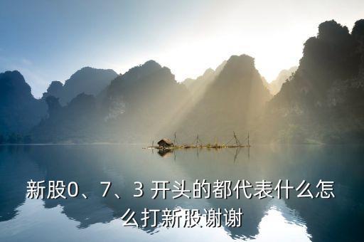新股0、7、3 開頭的都代表什么怎么打新股謝謝