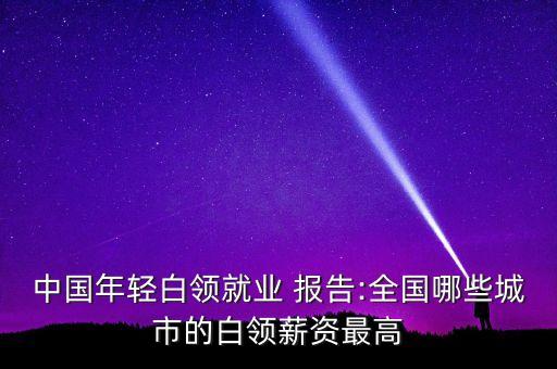 中國年輕白領(lǐng)就業(yè) 報告:全國哪些城市的白領(lǐng)薪資最高