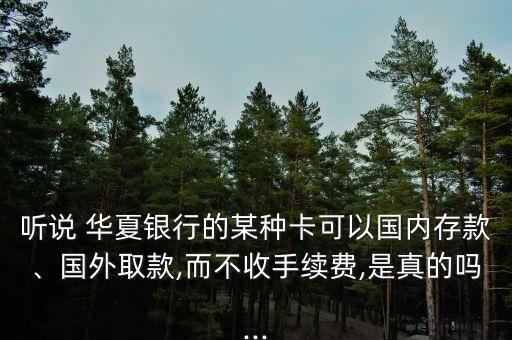 聽說(shuō) 華夏銀行的某種卡可以國(guó)內(nèi)存款、國(guó)外取款,而不收手續(xù)費(fèi),是真的嗎...