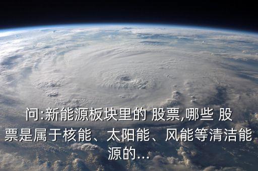 問:新能源板塊里的 股票,哪些 股票是屬于核能、太陽能、風(fēng)能等清潔能源的...
