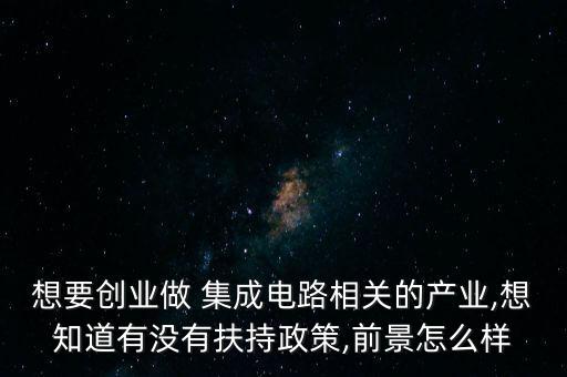 想要創(chuàng)業(yè)做 集成電路相關(guān)的產(chǎn)業(yè),想知道有沒有扶持政策,前景怎么樣