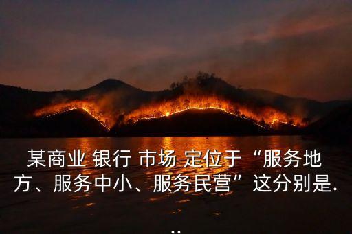 某商業(yè) 銀行 市場 定位于“服務(wù)地方、服務(wù)中小、服務(wù)民營”這分別是...