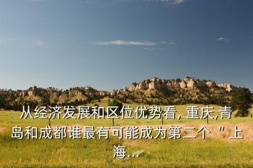 從經濟發(fā)展和區(qū)位優(yōu)勢看, 重慶,青島和成都誰最有可能成為第二個“ 上海...