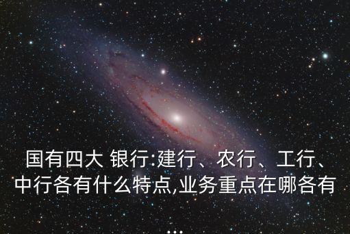 國有四大 銀行:建行、農行、工行、中行各有什么特點,業(yè)務重點在哪各有...