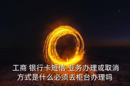  工商 銀行卡短信 業(yè)務(wù)辦理或取消方式是什么必須去柜臺辦理嗎