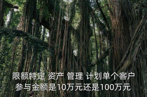 限額特定 資產(chǎn) 管理 計(jì)劃單個(gè)客戶參與金額是10萬元還是100萬元