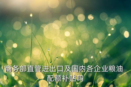 商務(wù)部直管進出口及國內(nèi)各企業(yè)糧油 配額補貼嗎