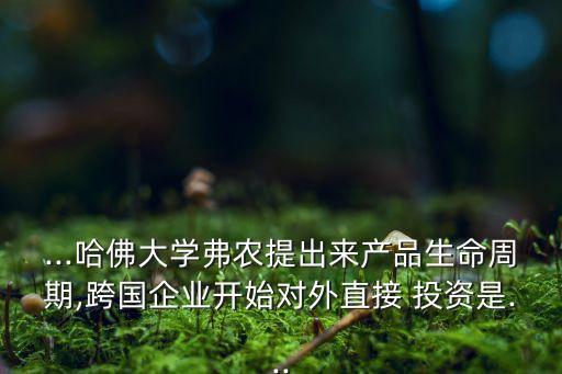 ...哈佛大學弗農提出來產品生命周期,跨國企業(yè)開始對外直接 投資是...