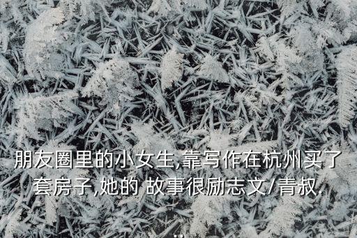 朋友圈里的小女生,靠寫(xiě)作在杭州買(mǎi)了套房子,她的 故事很勵(lì)志文/青叔...