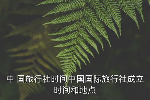 中 國旅行社時間中國國際旅行社成立時間和地點