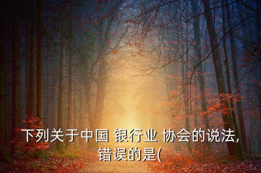 下列關(guān)于中國 銀行業(yè) 協(xié)會的說法,錯(cuò)誤的是(