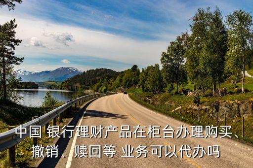 中國 銀行理財產(chǎn)品在柜臺辦理購買、撤銷、贖回等 業(yè)務(wù)可以代辦嗎