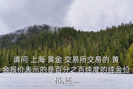 請問 上海 黃金 交易所交易的 黃金報(bào)價(jià)表示的是百分之百純度的純金價(jià)格,還...
