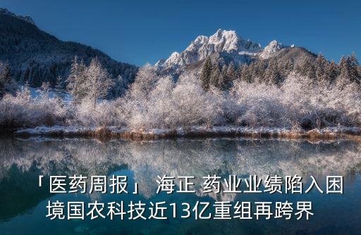 「醫(yī)藥周報(bào)」 海正 藥業(yè)業(yè)績陷入困境國農(nóng)科技近13億重組再跨界