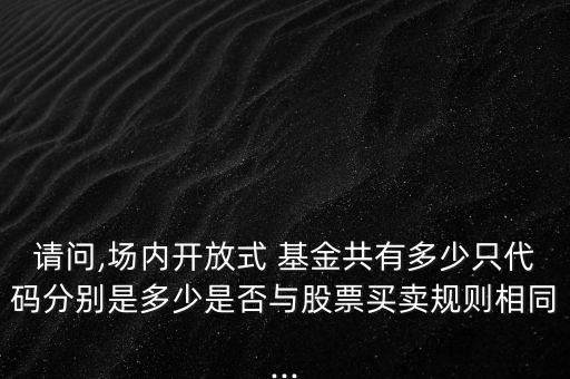 請問,場內開放式 基金共有多少只代碼分別是多少是否與股票買賣規(guī)則相同...