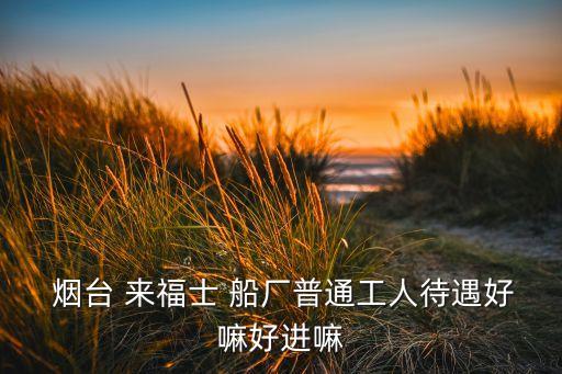  煙臺 來福士 船廠普通工人待遇好嘛好進(jìn)嘛