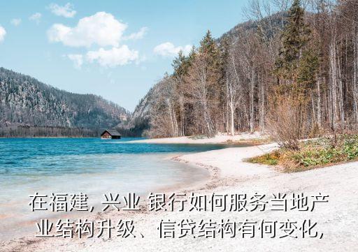在福建, 興業(yè) 銀行如何服務(wù)當(dāng)?shù)禺a(chǎn)業(yè)結(jié)構(gòu)升級、信貸結(jié)構(gòu)有何變化,