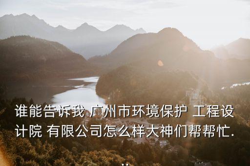 誰(shuí)能告訴我 廣州市環(huán)境保護(hù) 工程設(shè)計(jì)院 有限公司怎么樣大神們幫幫忙...
