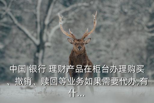 中國 銀行 理財(cái)產(chǎn)品在柜臺(tái)辦理購買、撤銷、贖回等業(yè)務(wù)如果需要代辦,有什...