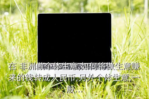 在 非洲做個體生意,如何將做生意賺來的錢轉成人民幣,另外個體生意,一般...