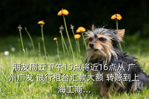 朋友周五下午15點將近16點從 廣州廣發(fā) 銀行柜臺匯款大額 轉賬到上海工商...