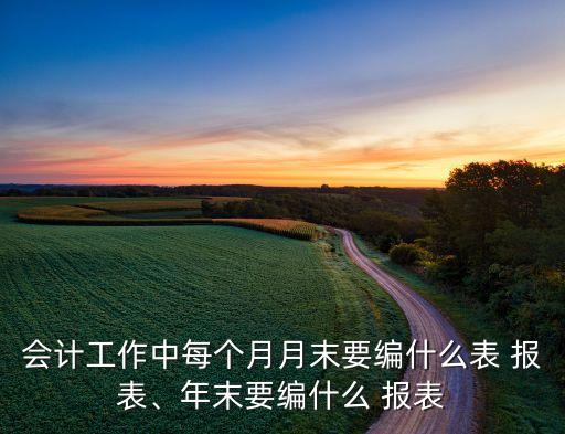 會計(jì)工作中每個(gè)月月末要編什么表 報(bào)表、年末要編什么 報(bào)表