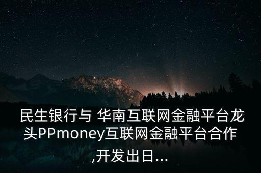  民生銀行與 華南互聯(lián)網金融平臺龍頭PPmoney互聯(lián)網金融平臺合作,開發(fā)出日...