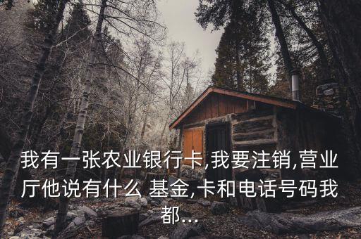 我有一張農(nóng)業(yè)銀行卡,我要注銷,營(yíng)業(yè)廳他說(shuō)有什么 基金,卡和電話號(hào)碼我都...