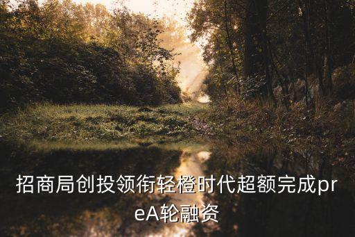 招商局創(chuàng)投領(lǐng)銜輕橙時代超額完成preA輪融資