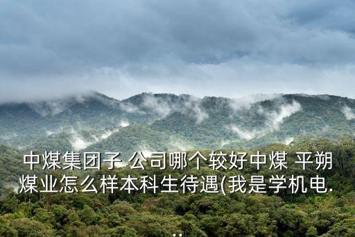 中煤集團(tuán)子 公司哪個(gè)較好中煤 平朔煤業(yè)怎么樣本科生待遇(我是學(xué)機(jī)電...