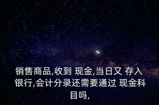 銷售商品,收到 現(xiàn)金,當日又 存入 銀行,會計分錄還需要通過 現(xiàn)金科目嗎,