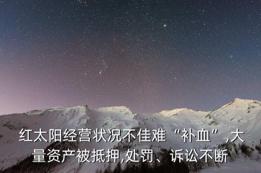  紅太陽經(jīng)營狀況不佳難“補(bǔ)血”,大量資產(chǎn)被抵押,處罰、訴訟不斷