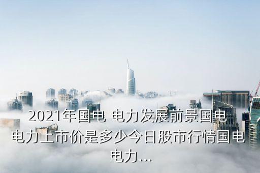 2021年國電 電力發(fā)展前景國電 電力上市價(jià)是多少今日股市行情國電 電力...