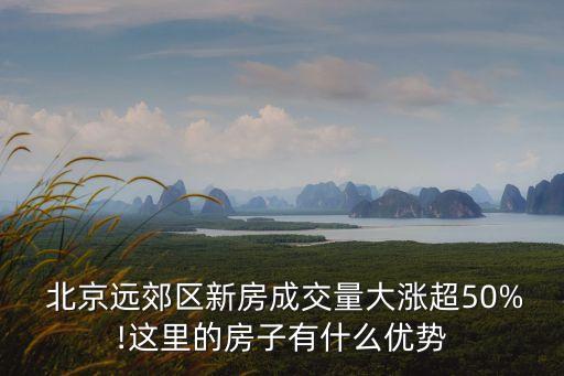  北京遠(yuǎn)郊區(qū)新房成交量大漲超50%!這里的房子有什么優(yōu)勢(shì)