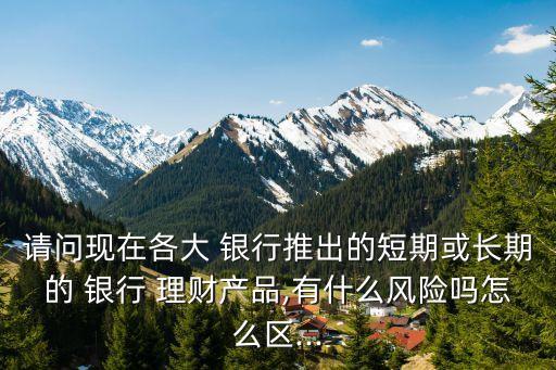 請問現(xiàn)在各大 銀行推出的短期或長期的 銀行 理財產品,有什么風險嗎怎么區(qū)...