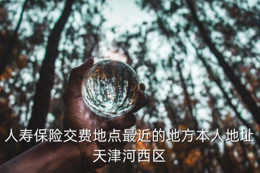 人壽保險交費(fèi)地點(diǎn)最近的地方本人地址天津河西區(qū)