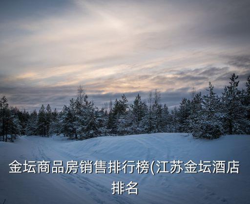 金壇商品房銷(xiāo)售排行榜(江蘇金壇酒店排名