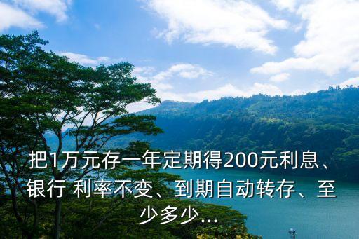 把1萬元存一年定期得200元利息、 銀行 利率不變、到期自動(dòng)轉(zhuǎn)存、至少多少...