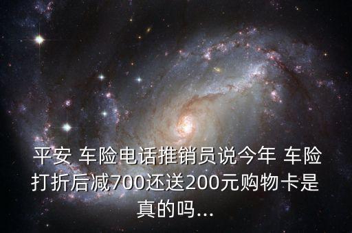  平安 車險(xiǎn)電話推銷員說今年 車險(xiǎn)打折后減700還送200元購物卡是真的嗎...