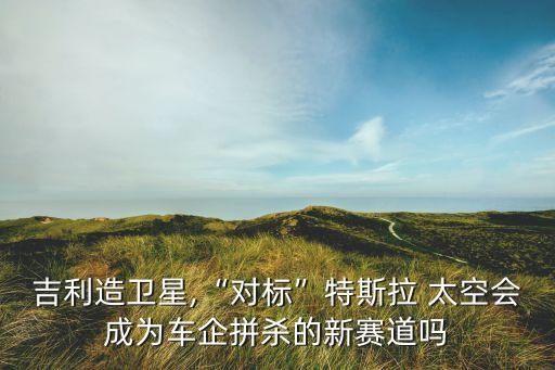 吉利造衛(wèi)星,“對標”特斯拉 太空會成為車企拼殺的新賽道嗎