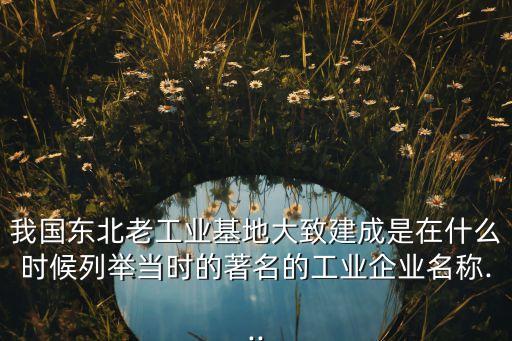 我國(guó)東北老工業(yè)基地大致建成是在什么時(shí)候列舉當(dāng)時(shí)的著名的工業(yè)企業(yè)名稱...