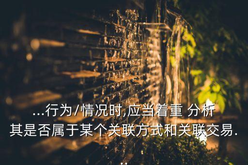 ...行為/情況時(shí),應(yīng)當(dāng)著重 分析其是否屬于某個(gè)關(guān)聯(lián)方式和關(guān)聯(lián)交易...