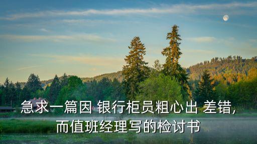急求一篇因 銀行柜員粗心出 差錯,而值班經理寫的檢討書