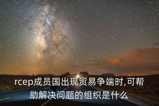 rcep成員國出現(xiàn)貿(mào)易爭(zhēng)端時(shí),可幫助解決問題的組織是什么