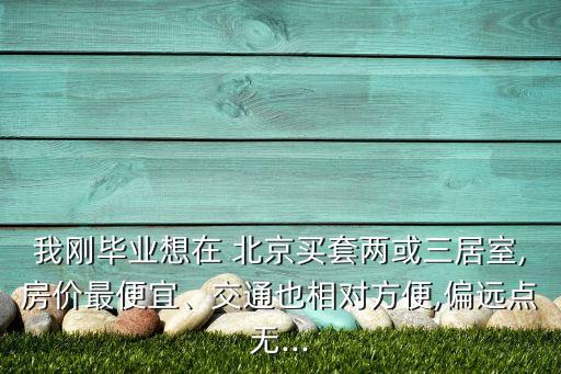 我剛畢業(yè)想在 北京買套兩或三居室,房價(jià)最便宜、交通也相對方便,偏遠(yuǎn)點(diǎn)無...